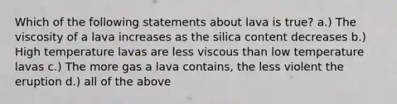 Which of the following statements about lava is true? a.) The viscosity of a lava increases as the silica content decreases b.) High temperature lavas are less viscous than low temperature lavas c.) The more gas a lava contains, the less violent the eruption d.) all of the above