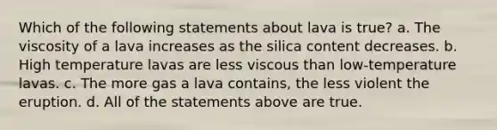 Which of the following statements about lava is true? a. The viscosity of a lava increases as the silica content decreases. b. High temperature lavas are less viscous than low-temperature lavas. c. The more gas a lava contains, the less violent the eruption. d. All of the statements above are true.