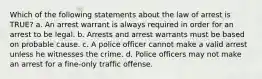 Which of the following statements about the law of arrest is TRUE? a. An arrest warrant is always required in order for an arrest to be legal. b. Arrests and arrest warrants must be based on probable cause. c. A police officer cannot make a valid arrest unless he witnesses the crime. d. Police officers may not make an arrest for a fine-only traffic offense.