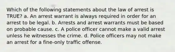 Which of the following statements about the law of arrest is TRUE? a. An arrest warrant is always required in order for an arrest to be legal. b. Arrests and arrest warrants must be based on probable cause. c. A police officer cannot make a valid arrest unless he witnesses the crime. d. Police officers may not make an arrest for a fine-only traffic offense.