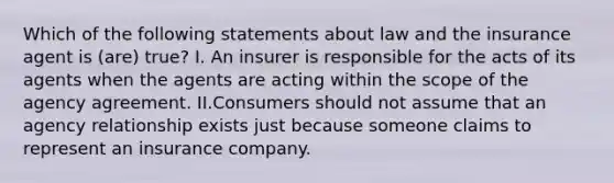 Which of the following statements about law and the insurance agent is (are) true? I. An insurer is responsible for the acts of its agents when the agents are acting within the scope of the agency agreement. II.Consumers should not assume that an agency relationship exists just because someone claims to represent an insurance company.