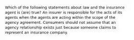 Which of the following statements about law and the insurance agent is (are) true? An insurer is responsible for the acts of its agents when the agents are acting within the scope of the agency agreement. Consumers should not assume that an agency relationship exists just because someone claims to represent an insurance company.