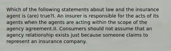 Which of the following statements about law and the insurance agent is (are) true?I. An insurer is responsible for the acts of its agents when the agents are acting within the scope of the agency agreement.II. Consumers should not assume that an agency relationship exists just because someone claims to represent an insurance company.