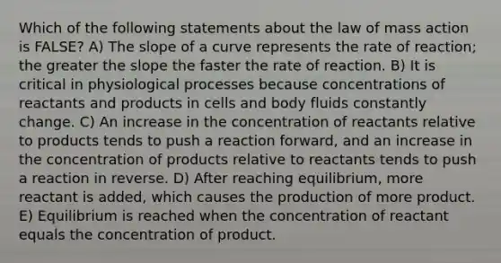 Which of the following statements about the law of mass action is FALSE? A) The slope of a curve represents the rate of reaction; the greater the slope the faster the rate of reaction. B) It is critical in physiological processes because concentrations of reactants and products in cells and body fluids constantly change. C) An increase in the concentration of reactants relative to products tends to push a reaction forward, and an increase in the concentration of products relative to reactants tends to push a reaction in reverse. D) After reaching equilibrium, more reactant is added, which causes the production of more product. E) Equilibrium is reached when the concentration of reactant equals the concentration of product.