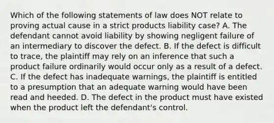 Which of the following statements of law does NOT relate to proving actual cause in a strict products liability case? A. The defendant cannot avoid liability by showing negligent failure of an intermediary to discover the defect. B. If the defect is difficult to trace, the plaintiff may rely on an inference that such a product failure ordinarily would occur only as a result of a defect. C. If the defect has inadequate warnings, the plaintiff is entitled to a presumption that an adequate warning would have been read and heeded. D. The defect in the product must have existed when the product left the defendant's control.