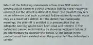 Which of the following statements of law does NOT relate to proving actual cause in a strict products liability case? response - incorrect A If the defect is difficult to trace, the plaintiff may rely on an inference that such a product failure ordinarily would occur only as a result of a defect. B If the defect has inadequate warnings, the plaintiff is entitled to a presumption that an adequate warning would have been read and heeded. C The defendant cannot avoid liability by showing negligent failure of an intermediary to discover the defect. D The defect in the product must have existed when the product left the defendant's control.