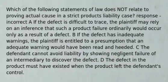 Which of the following statements of law does NOT relate to proving actual cause in a strict products liability case? response - incorrect A If the defect is difficult to trace, the plaintiff may rely on an inference that such a product failure ordinarily would occur only as a result of a defect. B If the defect has inadequate warnings, the plaintiff is entitled to a presumption that an adequate warning would have been read and heeded. C The defendant cannot avoid liability by showing negligent failure of an intermediary to discover the defect. D The defect in the product must have existed when the product left the defendant's control.