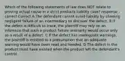 Which of the following statements of law does NOT relate to proving actual cause in a strict products liability case? response - correct Correct A The defendant cannot avoid liability by showing negligent failure of an intermediary to discover the defect. B If the defect is difficult to trace, the plaintiff may rely on an inference that such a product failure ordinarily would occur only as a result of a defect. C If the defect has inadequate warnings, the plaintiff is entitled to a presumption that an adequate warning would have been read and heeded. D The defect in the product must have existed when the product left the defendant's control.