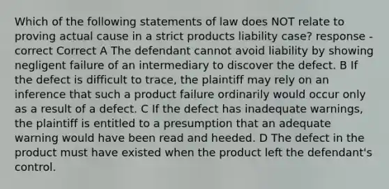 Which of the following statements of law does NOT relate to proving actual cause in a strict products liability case? response - correct Correct A The defendant cannot avoid liability by showing negligent failure of an intermediary to discover the defect. B If the defect is difficult to trace, the plaintiff may rely on an inference that such a product failure ordinarily would occur only as a result of a defect. C If the defect has inadequate warnings, the plaintiff is entitled to a presumption that an adequate warning would have been read and heeded. D The defect in the product must have existed when the product left the defendant's control.