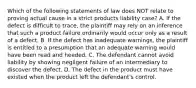 Which of the following statements of law does NOT relate to proving actual cause in a strict products liability case? A. If the defect is difficult to trace, the plaintiff may rely on an inference that such a product failure ordinarily would occur only as a result of a defect. B. If the defect has inadequate warnings, the plaintiff is entitled to a presumption that an adequate warning would have been read and heeded. C. The defendant cannot avoid liability by showing negligent failure of an intermediary to discover the defect. D. The defect in the product must have existed when the product left the defendant's control.