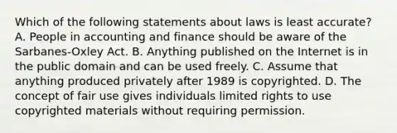 Which of the following statements about laws is least accurate? A. People in accounting and finance should be aware of the Sarbanes-Oxley Act. B. Anything published on the Internet is in the public domain and can be used freely. C. Assume that anything produced privately after 1989 is copyrighted. D. The concept of fair use gives individuals limited rights to use copyrighted materials without requiring permission.