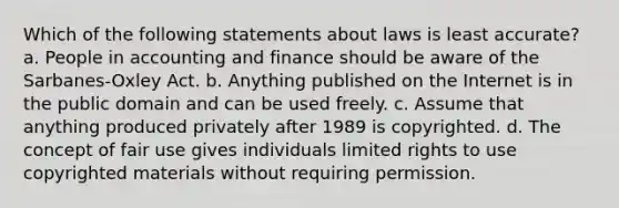 Which of the following statements about laws is least accurate? a. People in accounting and finance should be aware of the Sarbanes-Oxley Act. b. Anything published on the Internet is in the public domain and can be used freely. c. Assume that anything produced privately after 1989 is copyrighted. d. The concept of fair use gives individuals limited rights to use copyrighted materials without requiring permission.