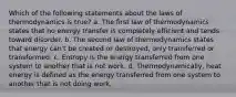 Which of the following statements about the laws of thermodynamics is true? a. The first law of thermodynamics states that no energy transfer is completely efficient and tends toward disorder. b. The second law of thermodynamics states that energy can't be created or destroyed, only transferred or transformed. c. Entropy is the energy transferred from one system to another that is not work. d. Thermodynamically, heat energy is defined as the energy transferred from one system to another that is not doing work.