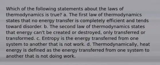 Which of the following statements about the laws of thermodynamics is true? a. The first law of thermodynamics states that no energy transfer is completely efficient and tends toward disorder. b. The second law of thermodynamics states that energy can't be created or destroyed, only transferred or transformed. c. Entropy is the energy transferred from one system to another that is not work. d. Thermodynamically, heat energy is defined as the energy transferred from one system to another that is not doing work.