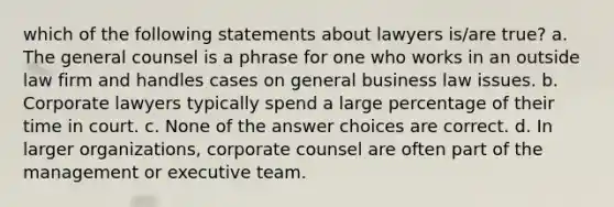 which of the following statements about lawyers is/are true? a. The general counsel is a phrase for one who works in an outside law firm and handles cases on general business law issues. b. Corporate lawyers typically spend a large percentage of their time in court. c. None of the answer choices are correct. d. In larger organizations, corporate counsel are often part of the management or executive team.