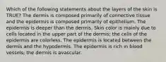 Which of the following statements about the layers of the skin is TRUE? The dermis is composed primarily of connective tissue and the epidermis is composed primarily of epithelium. The epidermis is deeper than the dermis. Skin color is mainly due to cells located in the upper part of the dermis; the cells of the epidermis are colorless. The epidermis is located between the dermis and the hypodermis. The epidermis is rich in blood vessels; the dermis is avascular.