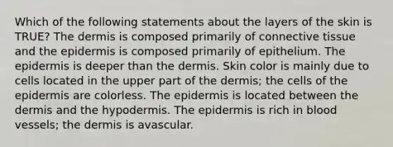 Which of the following statements about the layers of the skin is TRUE? The dermis is composed primarily of connective tissue and the epidermis is composed primarily of epithelium. The epidermis is deeper than the dermis. Skin color is mainly due to cells located in the upper part of the dermis; the cells of the epidermis are colorless. The epidermis is located between the dermis and the hypodermis. The epidermis is rich in blood vessels; the dermis is avascular.