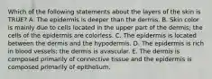 Which of the following statements about the layers of the skin is TRUE? A. The epidermis is deeper than the dermis. B. Skin color is mainly due to cells located in the upper part of the dermis; the cells of the epidermis are colorless. C. The epidermis is located between the dermis and the hypodermis. D. The epidermis is rich in blood vessels; the dermis is avascular. E. The dermis is composed primarily of connective tissue and the epidermis is composed primarily of epithelium.