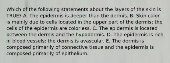 Which of the following statements about the layers of the skin is TRUE? A. The epidermis is deeper than the dermis. B. Skin color is mainly due to cells located in the upper part of the dermis; the cells of the epidermis are colorless. C. The epidermis is located between the dermis and the hypodermis. D. The epidermis is rich in blood vessels; the dermis is avascular. E. The dermis is composed primarily of connective tissue and the epidermis is composed primarily of epithelium.