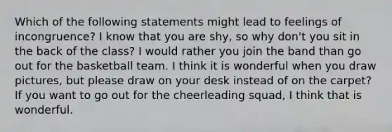 Which of the following statements might lead to feelings of incongruence? I know that you are shy, so why don't you sit in the back of the class? I would rather you join the band than go out for the basketball team. I think it is wonderful when you draw pictures, but please draw on your desk instead of on the carpet? If you want to go out for the cheerleading squad, I think that is wonderful.