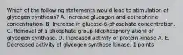 Which of the following statements would lead to stimulation of glycogen synthesis? A. Increase glucagon and epinephrine concentration. B. Increase in glucose-6-phosphate concentration. C. Removal of a phosphate group (dephosphorylation) of glycogen synthase. D. Increased activity of protein kinase A. E. Decreased activity of glycogen synthase kinase. 1 points