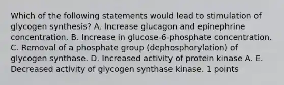 Which of the following statements would lead to stimulation of glycogen synthesis? A. Increase glucagon and epinephrine concentration. B. Increase in glucose-6-phosphate concentration. C. Removal of a phosphate group (dephosphorylation) of glycogen synthase. D. Increased activity of protein kinase A. E. Decreased activity of glycogen synthase kinase. 1 points