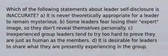 Which of the following statements about leader self-disclosure is INACCURATE? a) It is never theoretically appropriate for a leader to remain mysterious. b) Some leaders fear losing their "expert" image, so they don't reveal themselves personally. c) Inexperienced group leaders tend to try too hard to prove they are just as human as the members. d) It is desirable for leaders to share what they are presently experiencing in the group.