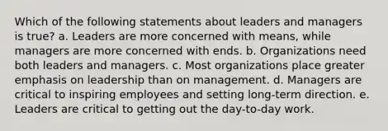 Which of the following statements about leaders and managers is true? a. Leaders are more concerned with means, while managers are more concerned with ends. b. Organizations need both leaders and managers. c. Most organizations place greater emphasis on leadership than on management. d. Managers are critical to inspiring employees and setting long-term direction. e. Leaders are critical to getting out the day-to-day work.