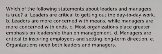 Which of the following statements about leaders and managers is true? a. Leaders are critical to getting out the day-to-day work. b. Leaders are more concerned with means, while managers are more concerned with ends. c. Most organizations place greater emphasis on leadership than on management. d. Managers are critical to inspiring employees and setting long-term direction. e. Organizations need both leaders and managers.