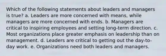 Which of the following statements about leaders and managers is true? a. Leaders are more concerned with means, while managers are more concerned with ends. b. Managers are critical to inspiring employees and setting long-term direction. c. Most organizations place greater emphasis on leadership than on management. d. Leaders are critical to getting out the day-to-day work. e. Organizations need both leaders and managers.