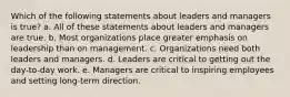 Which of the following statements about leaders and managers is true? a. All of these statements about leaders and managers are true. b. Most organizations place greater emphasis on leadership than on management. c. Organizations need both leaders and managers. d. Leaders are critical to getting out the day-to-day work. e. Managers are critical to inspiring employees and setting long-term direction.