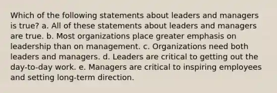 Which of the following statements about leaders and managers is true? a. All of these statements about leaders and managers are true. b. Most organizations place greater emphasis on leadership than on management. c. Organizations need both leaders and managers. d. Leaders are critical to getting out the day-to-day work. e. Managers are critical to inspiring employees and setting long-term direction.