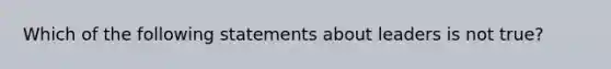 Which of the following statements about leaders is not true?