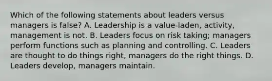 Which of the following statements about leaders versus managers is false? A. Leadership is a value-laden, activity, management is not. B. Leaders focus on risk taking; managers perform functions such as planning and controlling. C. Leaders are thought to do things right, managers do the right things. D. Leaders develop, managers maintain.