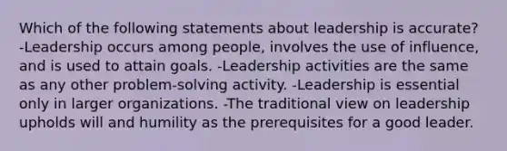 Which of the following statements about leadership is accurate? -Leadership occurs among people, involves the use of influence, and is used to attain goals. -Leadership activities are the same as any other problem-solving activity. -Leadership is essential only in larger organizations. -The traditional view on leadership upholds will and humility as the prerequisites for a good leader.