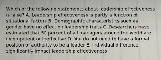 Which of the following statements about leadership effectiveness is false? A. Leadership effectiveness is partly a function of situational factors B. Demographic characteristics such as gender have no effect on leadership traits C. Researchers have estimated that 50 percent of all managers around the world are incompetent or ineffective D. You do not need to have a formal position of authority to be a leader E. Individual difference significantly impact leadership effectiveness