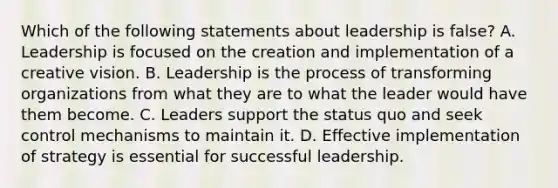 Which of the following statements about leadership is false? A. Leadership is focused on the creation and implementation of a creative vision. B. Leadership is the process of transforming organizations from what they are to what the leader would have them become. C. Leaders support the status quo and seek control mechanisms to maintain it. D. Effective implementation of strategy is essential for successful leadership.