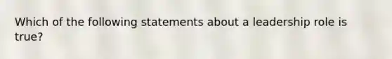 Which of the following statements about a leadership role is true?