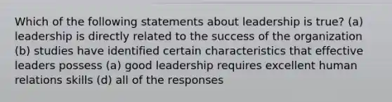 Which of the following statements about leadership is true? (a) leadership is directly related to the success of the organization (b) studies have identified certain characteristics that effective leaders possess (a) good leadership requires excellent human relations skills (d) all of the responses