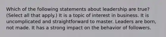 Which of the following statements about leadership are true? (Select all that apply.) It is a topic of interest in business. It is uncomplicated and straightforward to master. Leaders are born, not made. It has a strong impact on the behavior of followers.