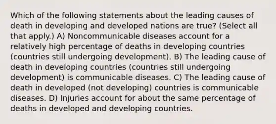 Which of the following statements about the leading causes of death in developing and developed nations are true? (Select all that apply.) A) Noncommunicable diseases account for a relatively high percentage of deaths in developing countries (countries still undergoing development). B) The leading cause of death in developing countries (countries still undergoing development) is communicable diseases. C) The leading cause of death in developed (not developing) countries is communicable diseases. D) Injuries account for about the same percentage of deaths in developed and developing countries.