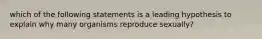 which of the following statements is a leading hypothesis to explain why many organisms reproduce sexually?