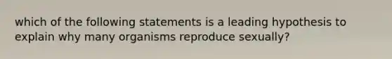 which of the following statements is a leading hypothesis to explain why many organisms reproduce sexually?