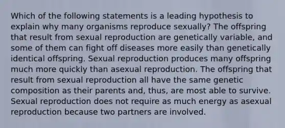 Which of the following statements is a leading hypothesis to explain why many organisms reproduce sexually? The offspring that result from sexual reproduction are genetically variable, and some of them can fight off diseases more easily than genetically identical offspring. Sexual reproduction produces many offspring much more quickly than asexual reproduction. The offspring that result from sexual reproduction all have the same genetic composition as their parents and, thus, are most able to survive. Sexual reproduction does not require as much energy as asexual reproduction because two partners are involved.