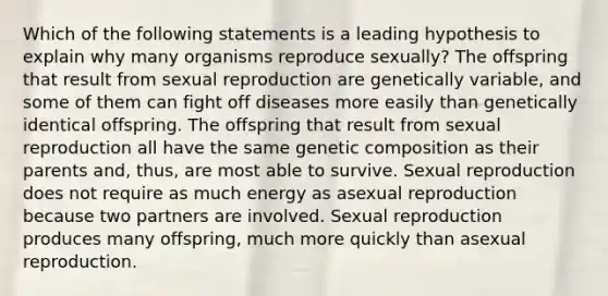 Which of the following statements is a leading hypothesis to explain why many organisms reproduce sexually? The offspring that result from sexual reproduction are genetically variable, and some of them can fight off diseases more easily than genetically identical offspring. The offspring that result from sexual reproduction all have the same genetic composition as their parents and, thus, are most able to survive. Sexual reproduction does not require as much energy as asexual reproduction because two partners are involved. Sexual reproduction produces many offspring, much more quickly than asexual reproduction.