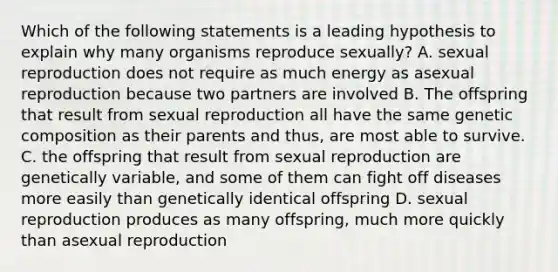 Which of the following statements is a leading hypothesis to explain why many organisms reproduce sexually? A. sexual reproduction does not require as much energy as asexual reproduction because two partners are involved B. The offspring that result from sexual reproduction all have the same genetic composition as their parents and thus, are most able to survive. C. the offspring that result from sexual reproduction are genetically variable, and some of them can fight off diseases more easily than genetically identical offspring D. sexual reproduction produces as many offspring, much more quickly than asexual reproduction