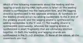 Which of the following statements about the leading and the lagging strands during DNA replication is false? A) The leading strand is synthesized into the replication fork, and the lagging strand is synthesized in the opposite direction. B) Synthesis on the leading strand occurs by adding nucleotides to the 3' end of the growing strand, and the lagging strand is synthesized by adding nucleotides to the 5' end. C) The leading strand is synthesized continuously, whereas the lagging strand is synthesized in short fragments that are ultimately stitched together. D) Both the leading and lagging strands are synthesized in the 5'-->3' direction. E) None of the above, all the statements are true.