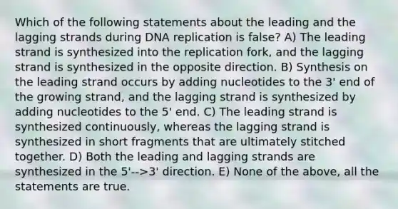 Which of the following statements about the leading and the lagging strands during <a href='https://www.questionai.com/knowledge/kofV2VQU2J-dna-replication' class='anchor-knowledge'>dna replication</a> is false? A) The leading strand is synthesized into the replication fork, and the lagging strand is synthesized in the opposite direction. B) Synthesis on the leading strand occurs by adding nucleotides to the 3' end of the growing strand, and the lagging strand is synthesized by adding nucleotides to the 5' end. C) The leading strand is synthesized continuously, whereas the lagging strand is synthesized in short fragments that are ultimately stitched together. D) Both the leading and lagging strands are synthesized in the 5'-->3' direction. E) None of the above, all the statements are true.