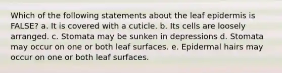 Which of the following statements about the leaf epidermis is FALSE? a. It is covered with a cuticle. b. Its cells are loosely arranged. c. Stomata may be sunken in depressions d. Stomata may occur on one or both leaf surfaces. e. Epidermal hairs may occur on one or both leaf surfaces.