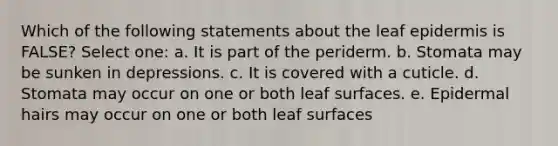 Which of the following statements about the leaf epidermis is FALSE? Select one: a. It is part of the periderm. b. Stomata may be sunken in depressions. c. It is covered with a cuticle. d. Stomata may occur on one or both leaf surfaces. e. Epidermal hairs may occur on one or both leaf surfaces